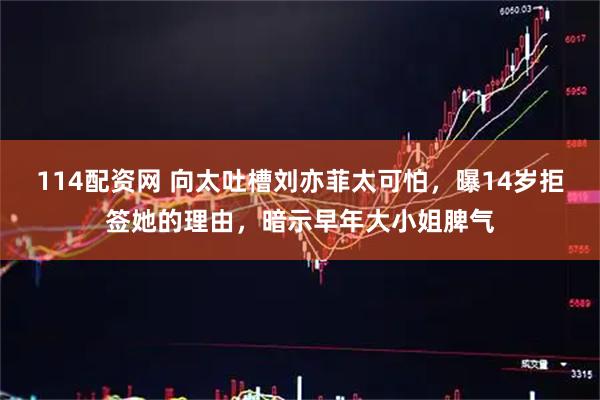114配资网 向太吐槽刘亦菲太可怕，曝14岁拒签她的理由，暗示早年大小姐脾气