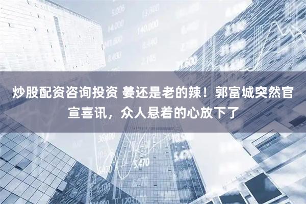 炒股配资咨询投资 姜还是老的辣！郭富城突然官宣喜讯，众人悬着的心放下了