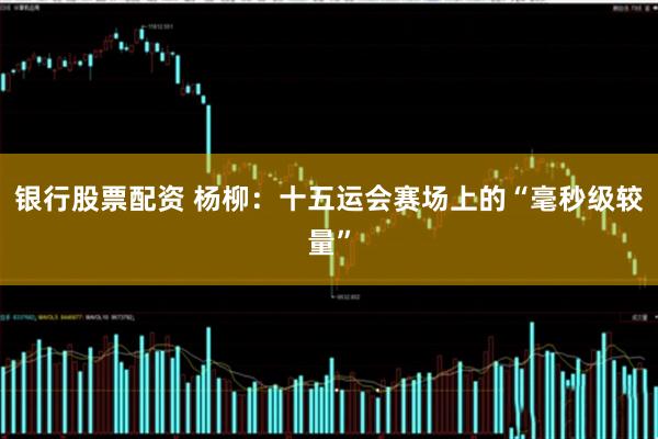 银行股票配资 杨柳：十五运会赛场上的“毫秒级较量”