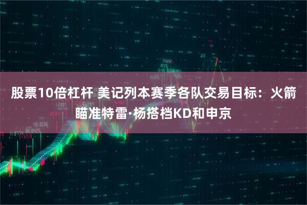 股票10倍杠杆 美记列本赛季各队交易目标：火箭瞄准特雷·杨搭档KD和申京