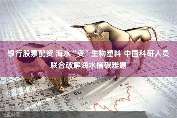 银行股票配资 海水“变”生物塑料 中国科研人员联合破解海水捕碳难题
