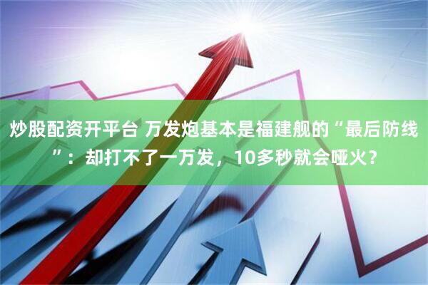 炒股配资开平台 万发炮基本是福建舰的“最后防线”：却打不了一万发，10多秒就会哑火？