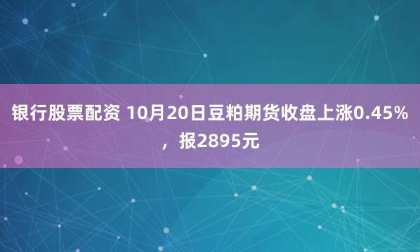 银行股票配资 10月20日豆粕期货收盘上涨0.45%，报2895元