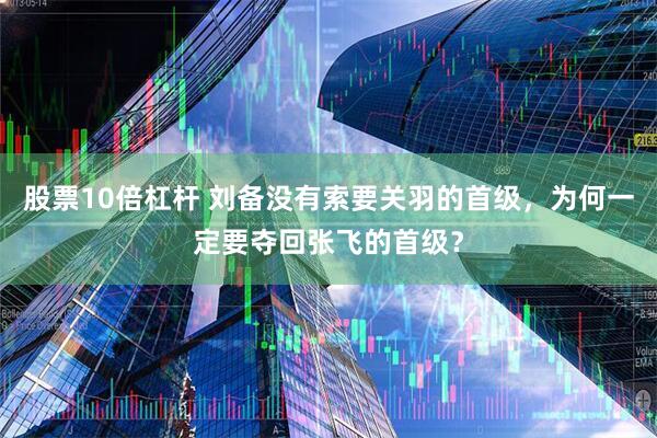 股票10倍杠杆 刘备没有索要关羽的首级，为何一定要夺回张飞的首级？