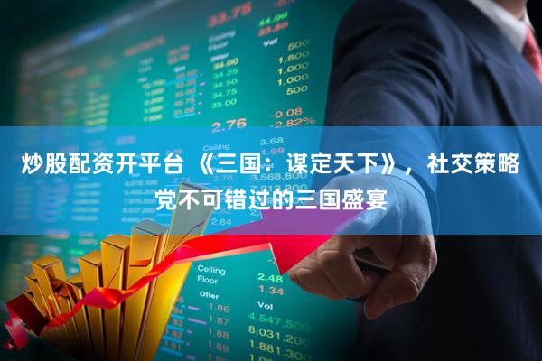 炒股配资开平台 《三国：谋定天下》，社交策略党不可错过的三国盛宴