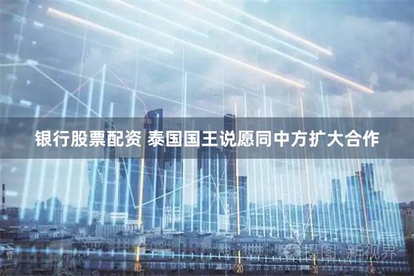 银行股票配资 泰国国王说愿同中方扩大合作