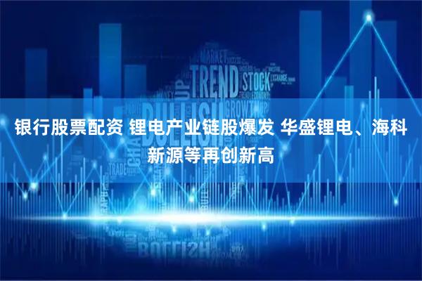 银行股票配资 锂电产业链股爆发 华盛锂电、海科新源等再创新高