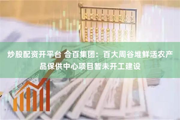 炒股配资开平台 合百集团：百大周谷堆鲜活农产品保供中心项目暂未开工建设