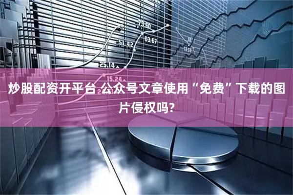 炒股配资开平台 公众号文章使用“免费”下载的图片侵权吗?