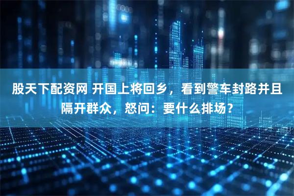 股天下配资网 开国上将回乡，看到警车封路并且隔开群众，怒问：要什么排场？