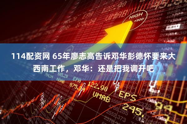 114配资网 65年廖志高告诉邓华彭德怀要来大西南工作，邓华：还是把我调开吧
