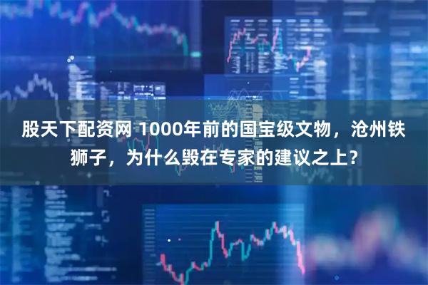 股天下配资网 1000年前的国宝级文物，沧州铁狮子，为什么毁在专家的建议之上？