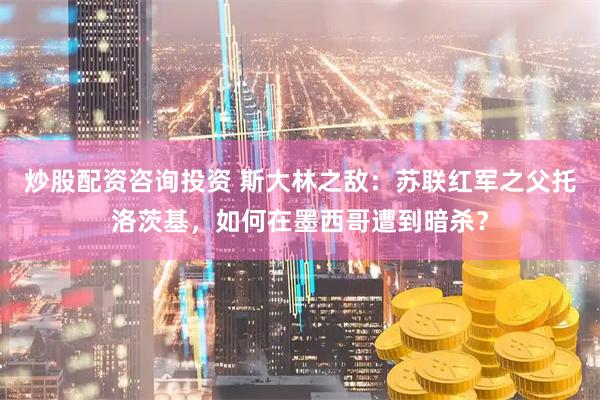 炒股配资咨询投资 斯大林之敌：苏联红军之父托洛茨基，如何在墨西哥遭到暗杀？