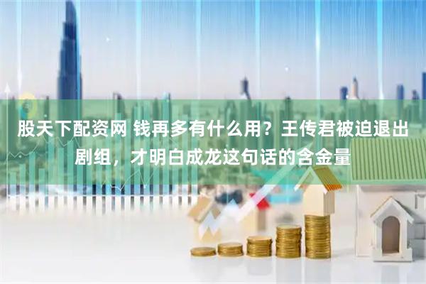 股天下配资网 钱再多有什么用？王传君被迫退出剧组，才明白成龙这句话的含金量
