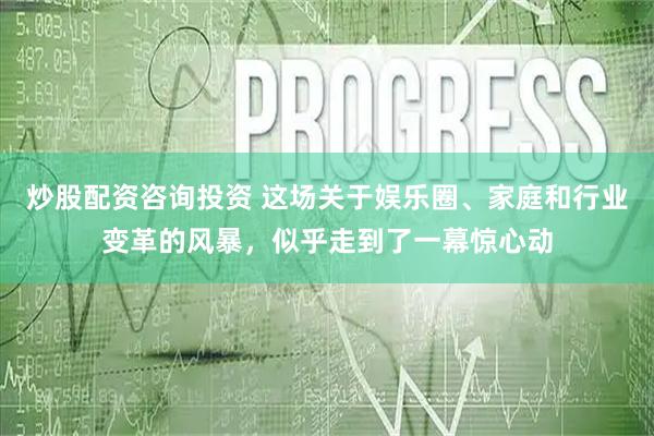 炒股配资咨询投资 这场关于娱乐圈、家庭和行业变革的风暴，似乎走到了一幕惊心动