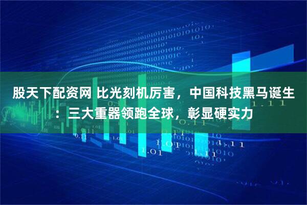 股天下配资网 比光刻机厉害，中国科技黑马诞生：三大重器领跑全球，彰显硬实力
