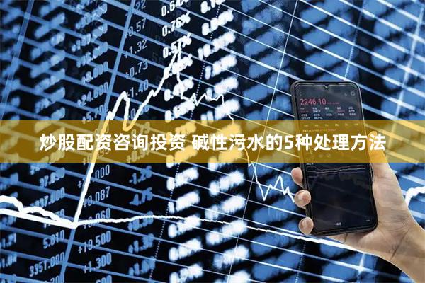 炒股配资咨询投资 碱性污水的5种处理方法