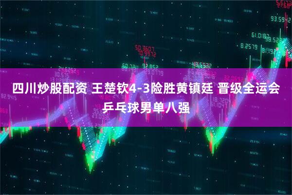 四川炒股配资 王楚钦4-3险胜黄镇廷 晋级全运会乒乓球男单八强