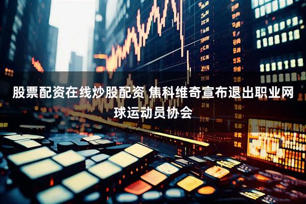 股票配资在线炒股配资 焦科维奇宣布退出职业网球运动员协会