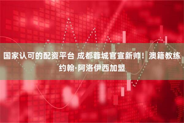 国家认可的配资平台 成都蓉城官宣新帅！澳籍教练约翰·阿洛伊西加盟