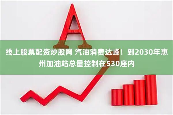 线上股票配资炒股网 汽油消费达峰！到2030年惠州加油站总量控制在530座内