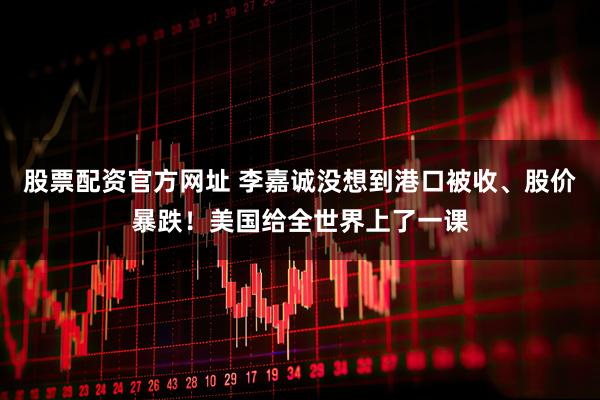 股票配资官方网址 李嘉诚没想到港口被收、股价暴跌！美国给全世界上了一课