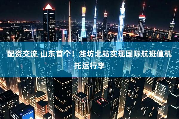 配资交流 山东首个！潍坊北站实现国际航班值机托运行李
