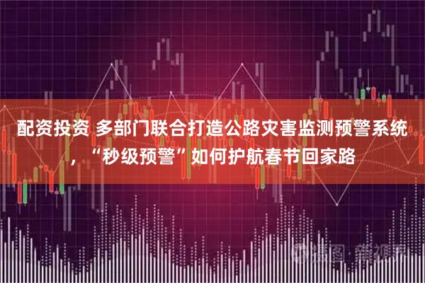 配资投资 多部门联合打造公路灾害监测预警系统，“秒级预警”如何护航春节回家路