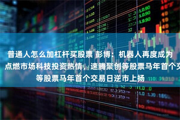 普通人怎么加杠杆买股票 彭博：机器人再度成为中国春晚焦点，点燃市场科技投资热情，速腾聚创等股票马年首个交易日逆市上扬