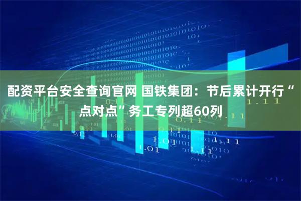 配资平台安全查询官网 国铁集团：节后累计开行“点对点”务工专列超60列