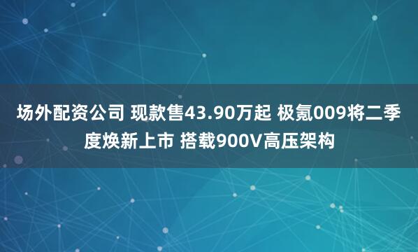 场外配资公司 现款售43.90万起 极氪009将二季度焕新上市 搭载900V高压架构