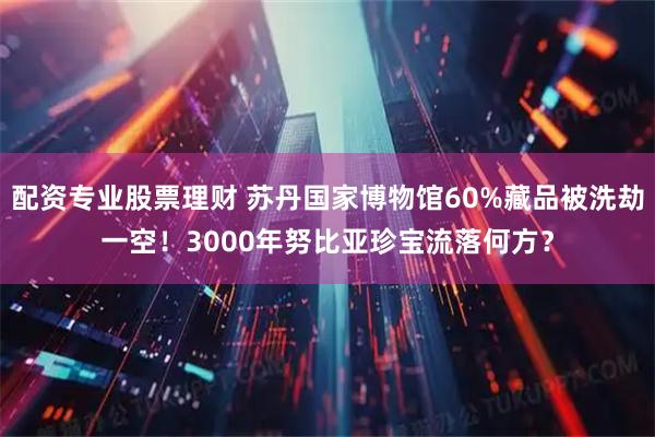 配资专业股票理财 苏丹国家博物馆60%藏品被洗劫一空！3000年努比亚珍宝流落何方？