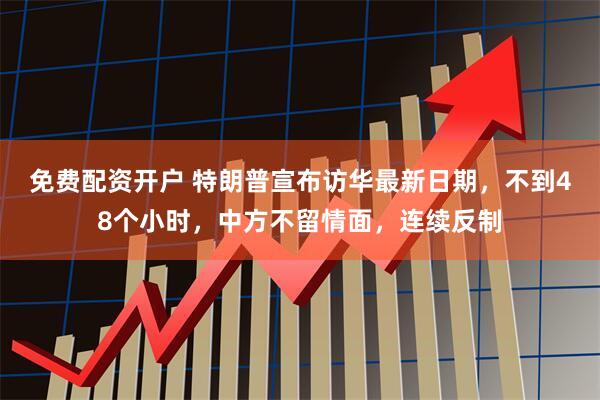 免费配资开户 特朗普宣布访华最新日期，不到48个小时，中方不留情面，连续反制