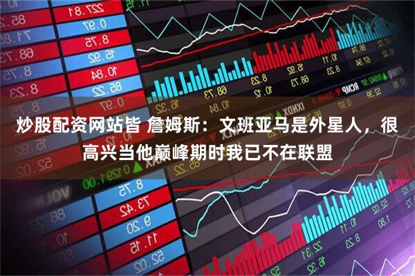 炒股配资网站皆 詹姆斯：文班亚马是外星人，很高兴当他巅峰期时我已不在联盟